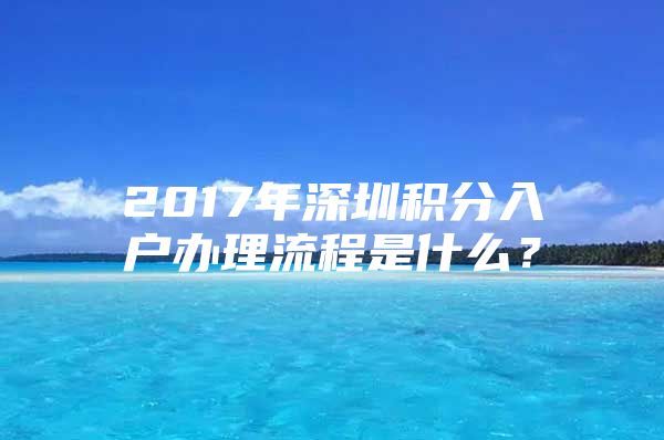 2017年深圳积分入户办理流程是什么？