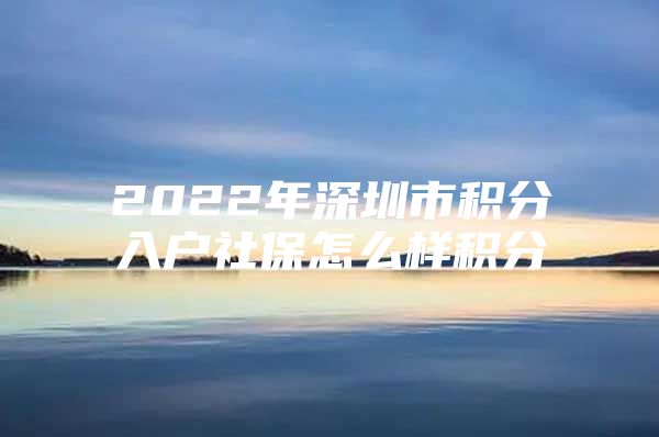 2022年深圳市积分入户社保怎么样积分