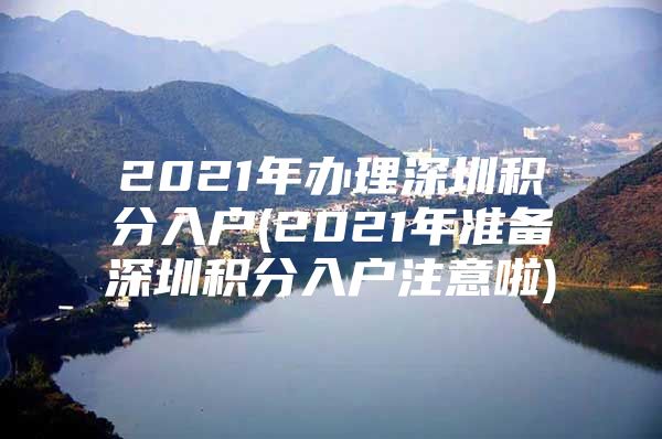 2021年办理深圳积分入户(2021年准备深圳积分入户注意啦)