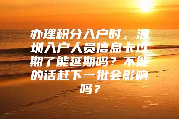 办理积分入户时，深圳入户人员信息卡过期了能延期吗？不能的话赶下一批会影响吗？