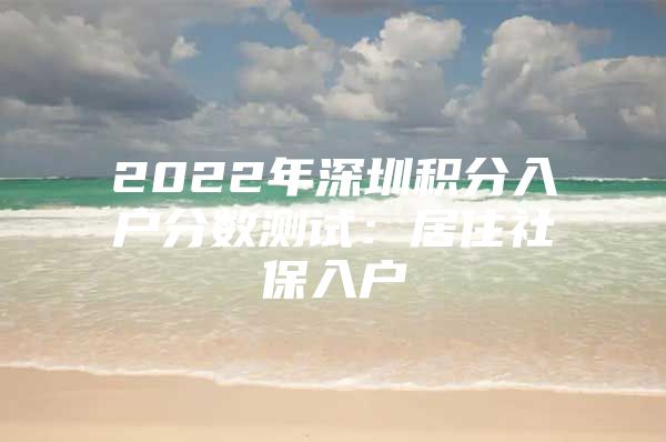 2022年深圳积分入户分数测试：居住社保入户