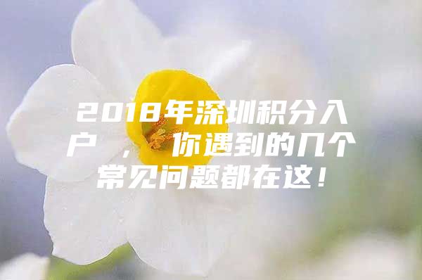 2018年深圳积分入户 ， 你遇到的几个常见问题都在这！