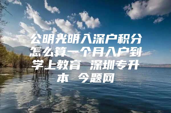 公明光明入深户积分怎么算一个月入户到学上教育 深圳专升本 今题网