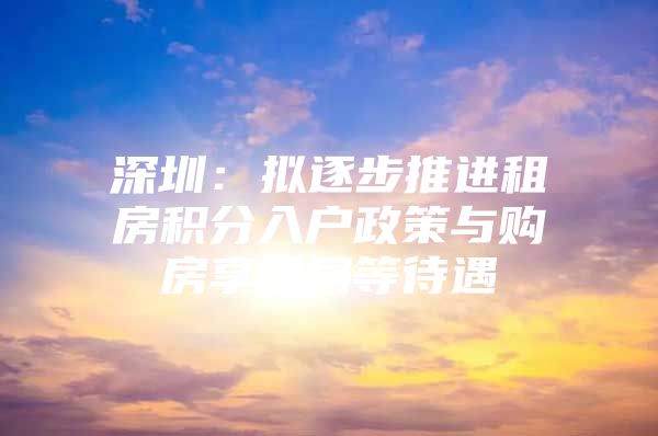 深圳：拟逐步推进租房积分入户政策与购房享受同等待遇