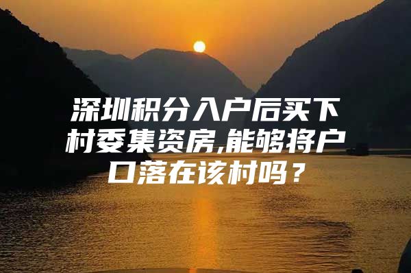 深圳积分入户后买下村委集资房,能够将户口落在该村吗？