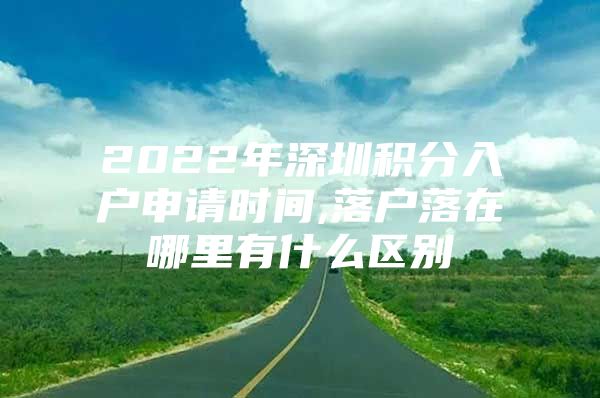 2022年深圳积分入户申请时间,落户落在哪里有什么区别