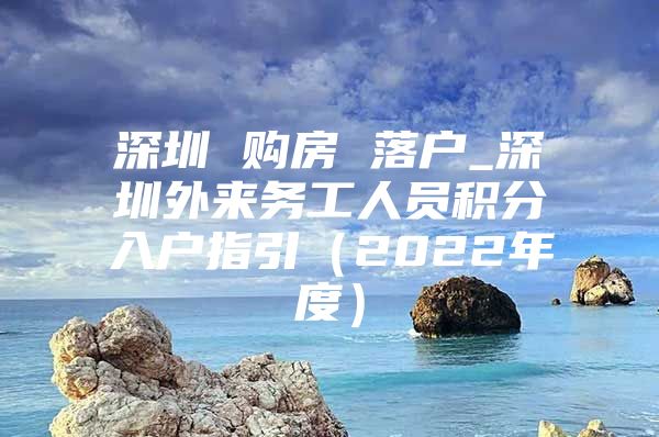 深圳 购房 落户_深圳外来务工人员积分入户指引（2022年度）