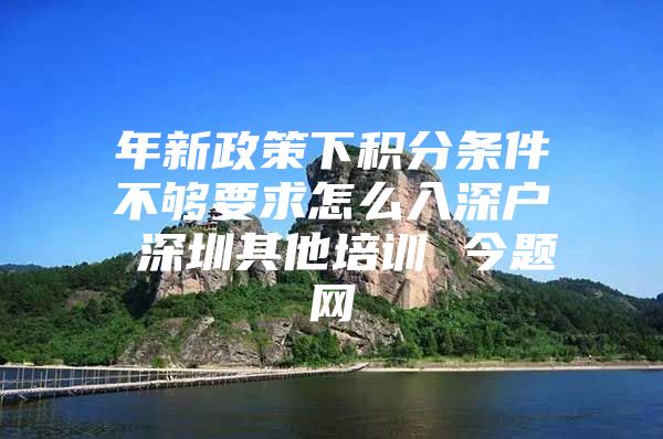 年新政策下积分条件不够要求怎么入深户 深圳其他培训 今题网