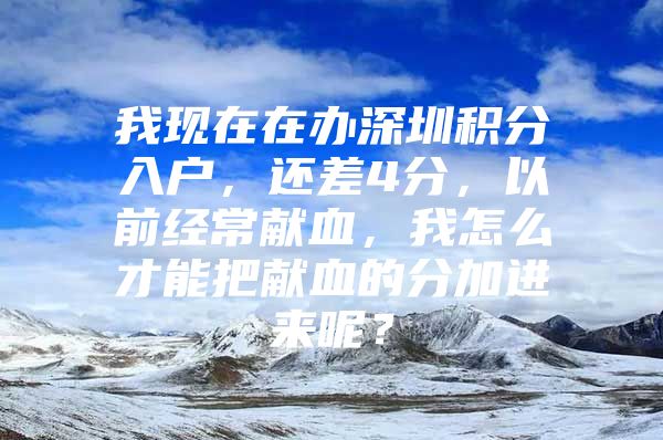 我现在在办深圳积分入户，还差4分，以前经常献血，我怎么才能把献血的分加进来呢？