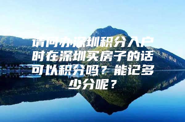 请问办深圳积分入户时在深圳买房子的话可以积分吗？能记多少分呢？