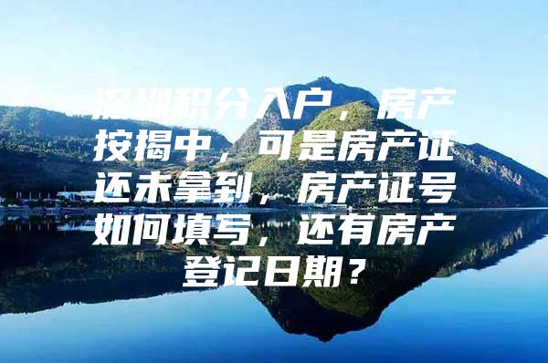 深圳积分入户，房产按揭中，可是房产证还未拿到，房产证号如何填写，还有房产登记日期？