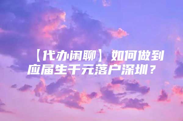 【代办闲聊】如何做到应届生千元落户深圳？