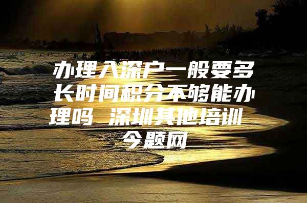 办理入深户一般要多长时间积分不够能办理吗 深圳其他培训 今题网