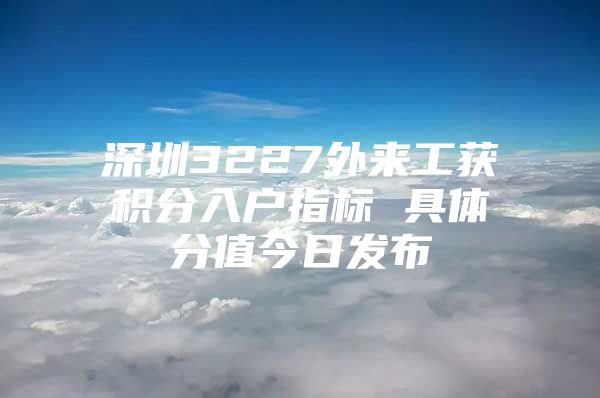 深圳3227外来工获积分入户指标 具体分值今日发布