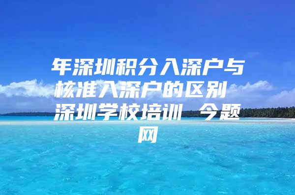 年深圳积分入深户与核准入深户的区别 深圳学校培训 今题网