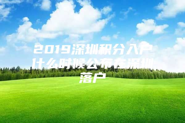 2019深圳积分入户什么时候公布在深圳落户