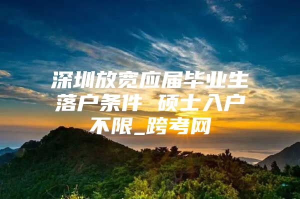 深圳放宽应届毕业生落户条件 硕士入户不限_跨考网