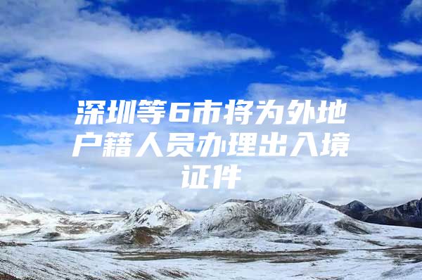 深圳等6市将为外地户籍人员办理出入境证件