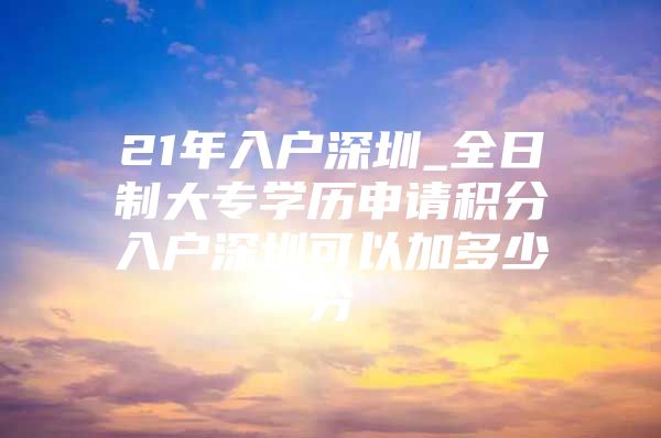 21年入户深圳_全日制大专学历申请积分入户深圳可以加多少分