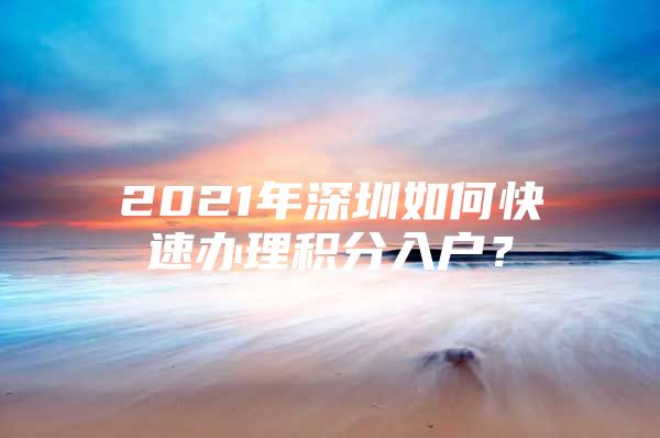 2021年深圳如何快速办理积分入户？