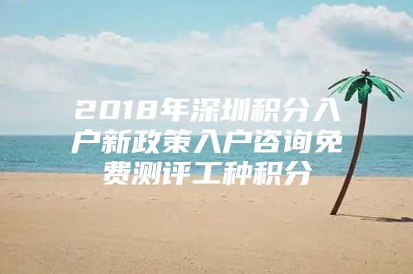 2018年深圳积分入户新政策入户咨询免费测评工种积分