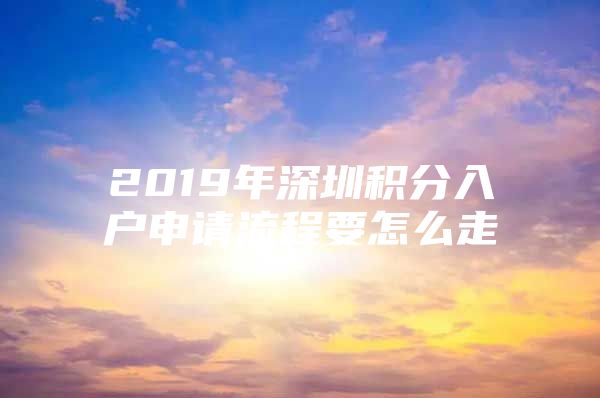 2019年深圳积分入户申请流程要怎么走