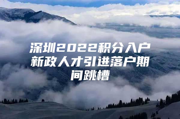 深圳2022积分入户新政人才引进落户期间跳槽