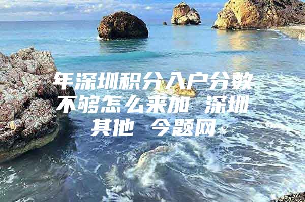 年深圳积分入户分数不够怎么来加 深圳其他 今题网