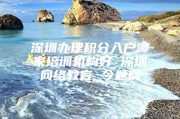 深圳办理积分入户哪家培训机构好 深圳网络教育 今题网