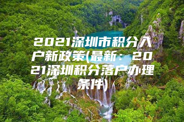 2021深圳市积分入户新政策(最新：2021深圳积分落户办理条件)