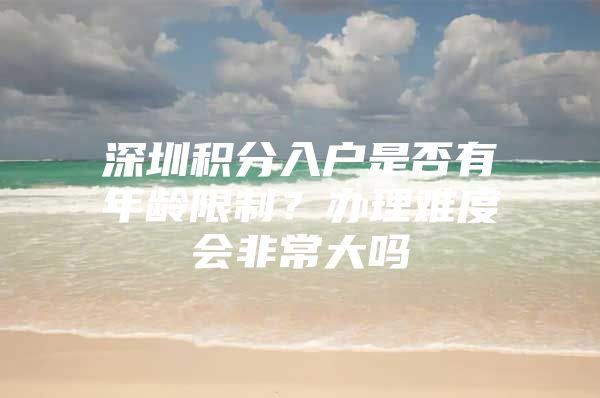 深圳积分入户是否有年龄限制？办理难度会非常大吗