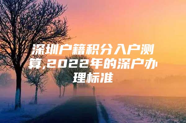 深圳户籍积分入户测算,2022年的深户办理标准