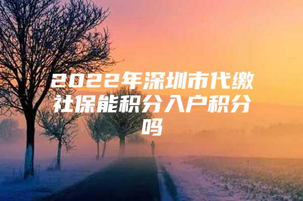 2022年深圳市代缴社保能积分入户积分吗