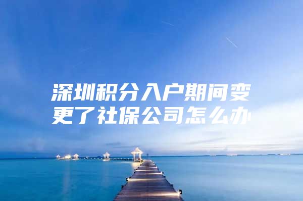 深圳积分入户期间变更了社保公司怎么办