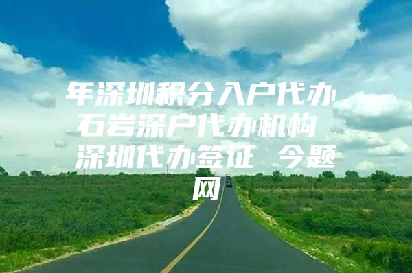 年深圳积分入户代办，石岩深户代办机构 深圳代办签证 今题网