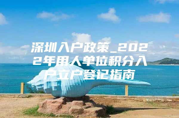 深圳入户政策_2022年用人单位积分入户立户登记指南