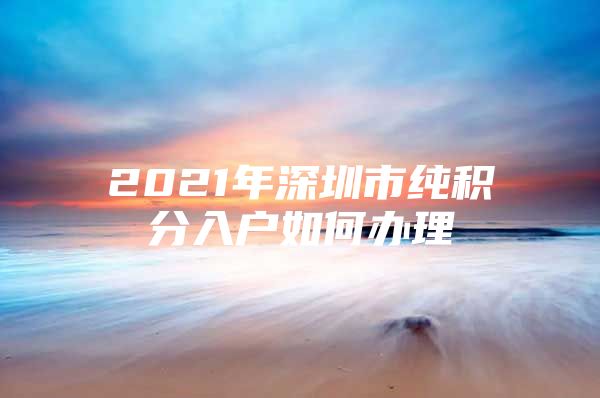 2021年深圳市纯积分入户如何办理