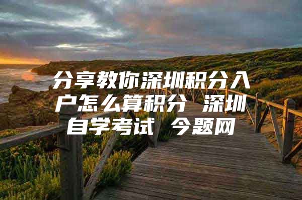 分享教你深圳积分入户怎么算积分 深圳自学考试 今题网