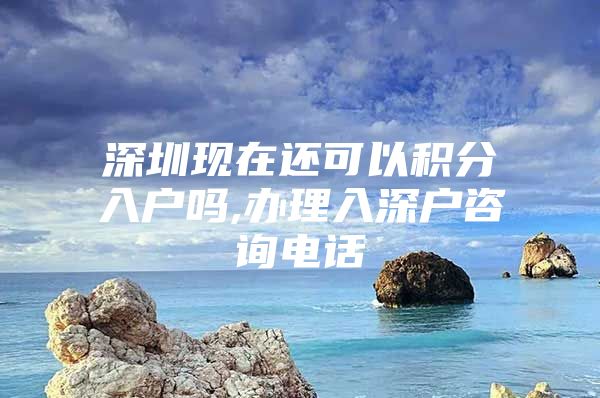 深圳现在还可以积分入户吗,办理入深户咨询电话