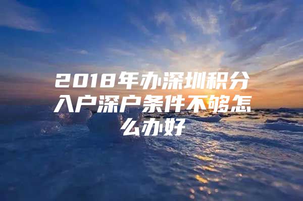 2018年办深圳积分入户深户条件不够怎么办好