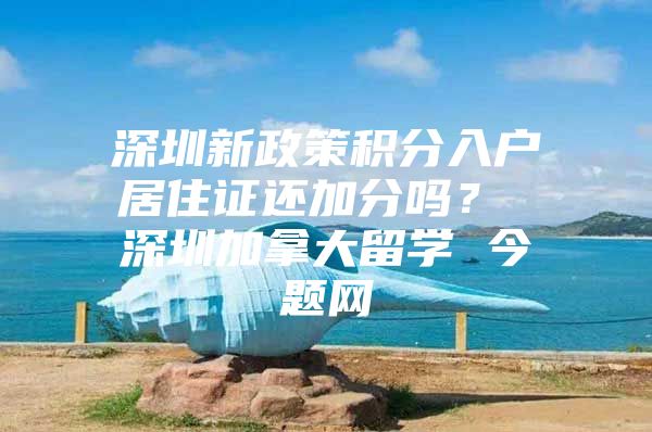 深圳新政策积分入户居住证还加分吗？ 深圳加拿大留学 今题网