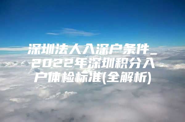 深圳法人入深户条件_2022年深圳积分入户体检标准(全解析)