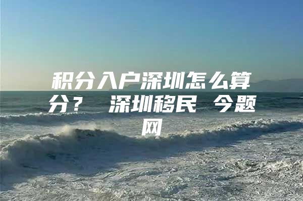 积分入户深圳怎么算分？ 深圳移民 今题网