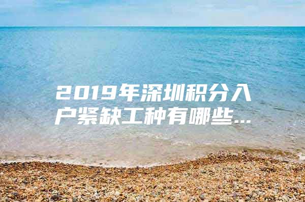 2019年深圳积分入户紧缺工种有哪些...