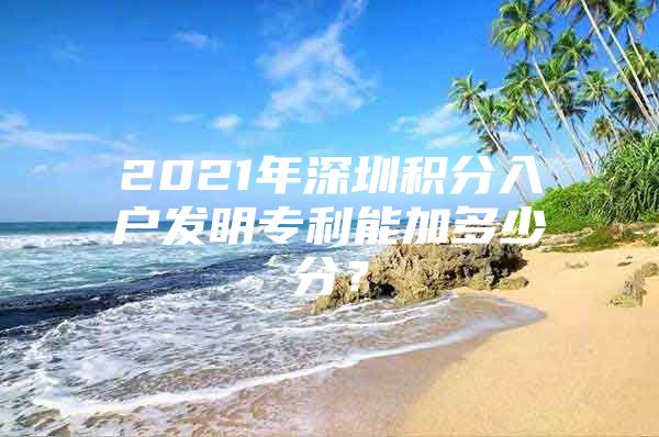 2021年深圳积分入户发明专利能加多少分？