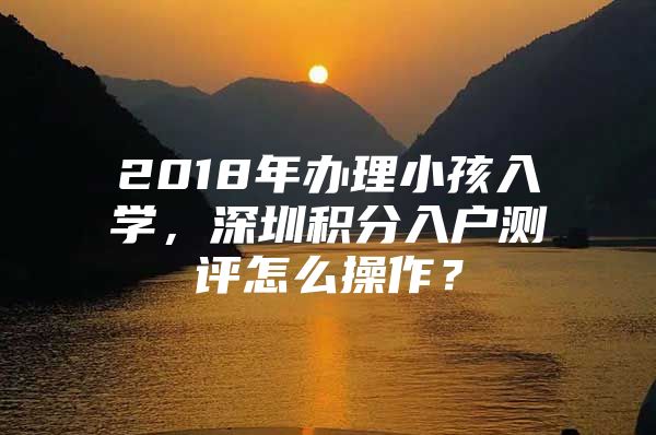 2018年办理小孩入学，深圳积分入户测评怎么操作？