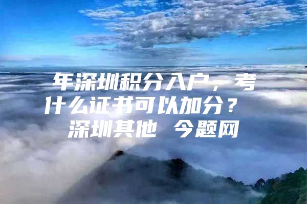 年深圳积分入户，考什么证书可以加分？ 深圳其他 今题网