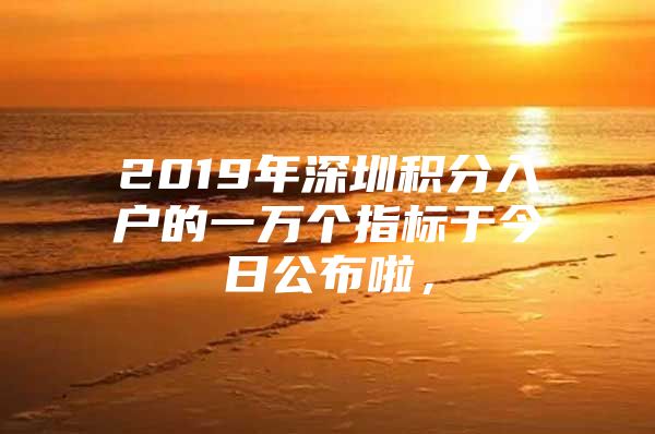 2019年深圳积分入户的一万个指标于今日公布啦，