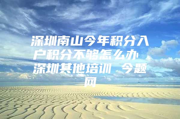 深圳南山今年积分入户积分不够怎么办 深圳其他培训 今题网