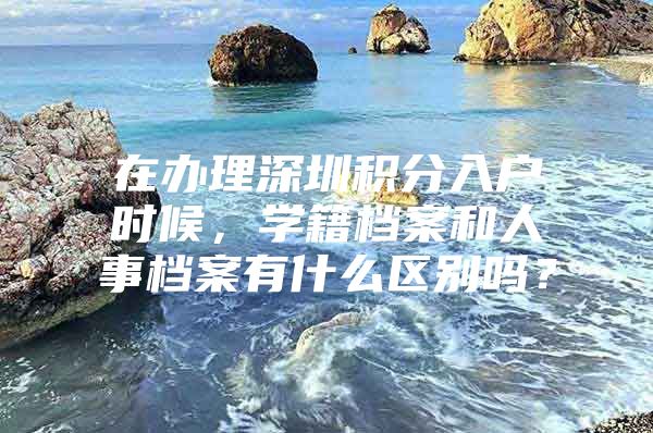 在办理深圳积分入户时候，学籍档案和人事档案有什么区别吗？